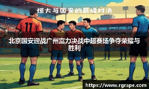 北京国安迎战广州富力决战中超赛场争夺荣耀与胜利